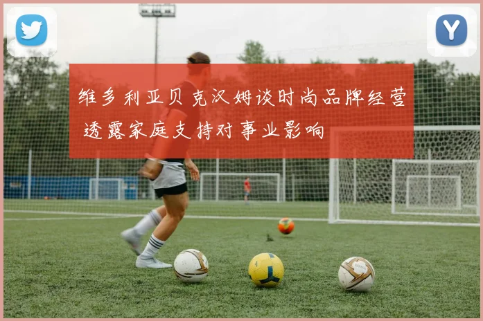 维多利亚贝克汉姆谈时尚品牌经营 透露家庭支持对事业影响