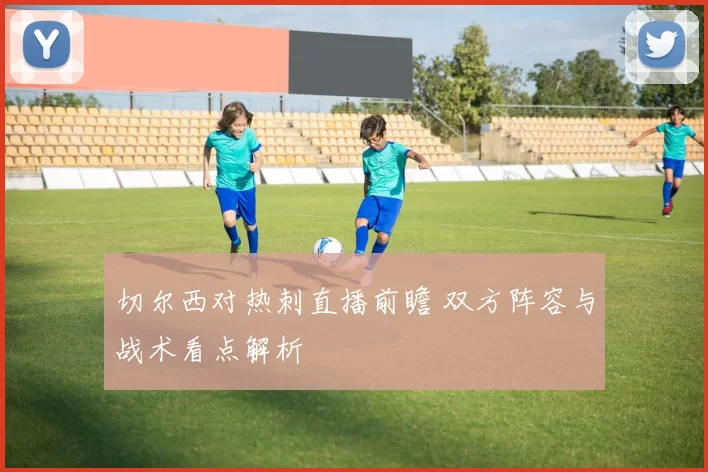 切尔西对热刺直播前瞻 双方阵容与战术看点解析