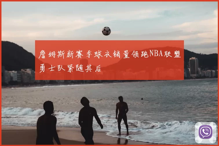 詹姆斯新赛季球衣销量领跑NBA联盟勇士队紧随其后