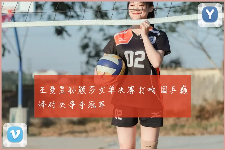 王曼昱孙颖莎女单决赛打响 国乒巅峰对决争夺冠军