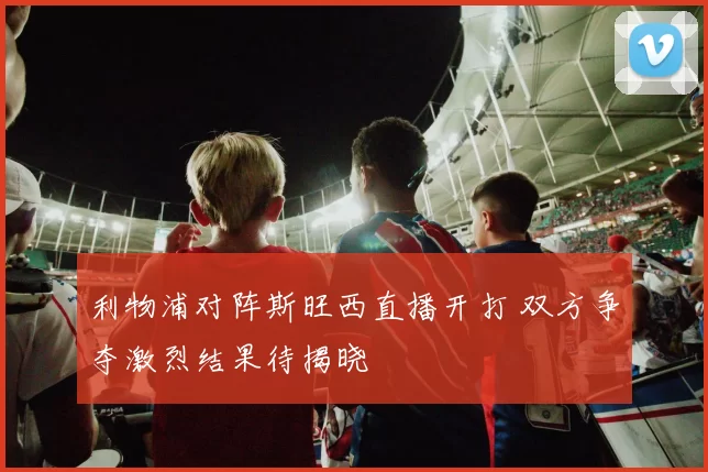 利物浦对阵斯旺西直播开打 双方争夺激烈结果待揭晓