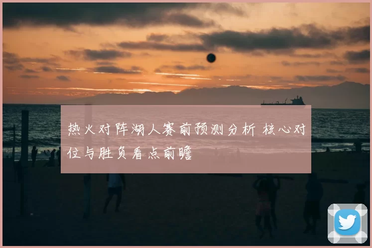 热火对阵湖人赛前预测分析 核心对位与胜负看点前瞻