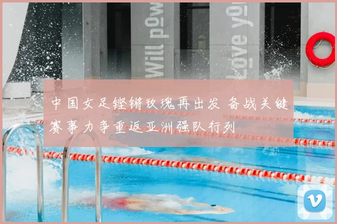 中国女足铿锵玫瑰再出发 备战关键赛事力争重返亚洲强队行列