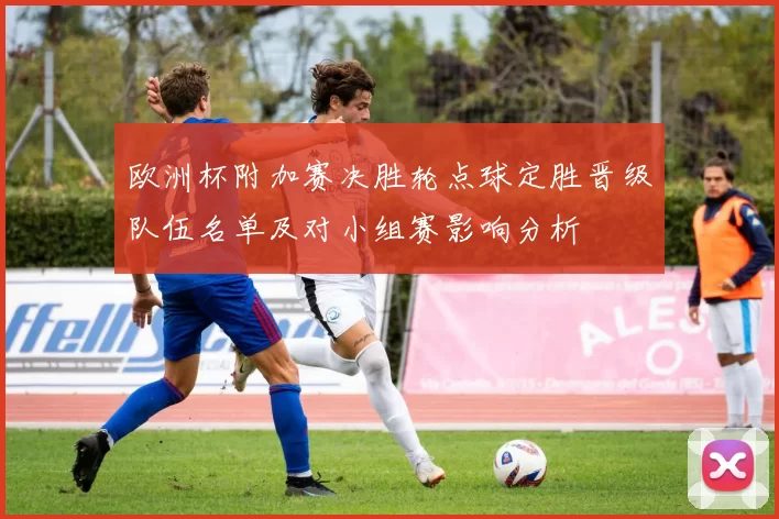 欧洲杯附加赛决胜轮点球定胜晋级队伍名单及对小组赛影响分析