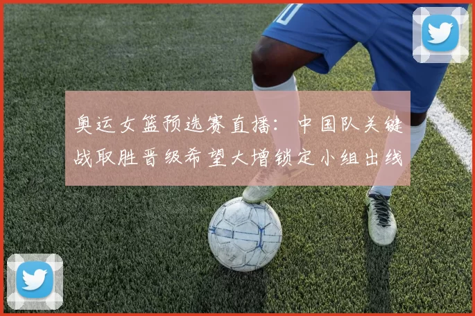 奥运女篮预选赛直播：中国队关键战取胜晋级希望大增锁定小组出线主动权