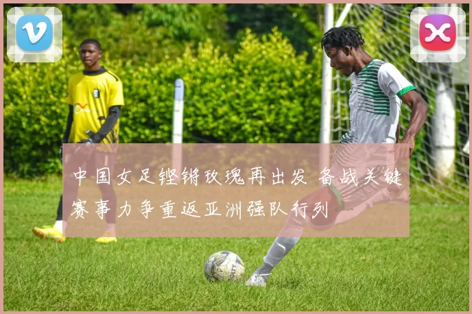 中国女足铿锵玫瑰再出发 备战关键赛事力争重返亚洲强队行列