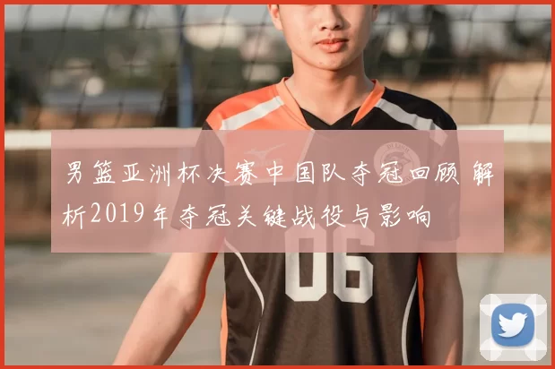 男篮亚洲杯决赛中国队夺冠回顾 解析2019年夺冠关键战役与影响