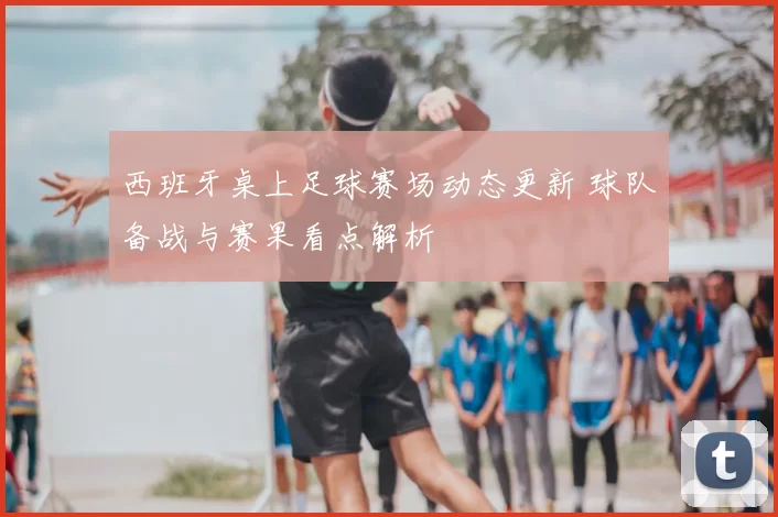西班牙桌上足球赛场动态更新 球队备战与赛果看点解析