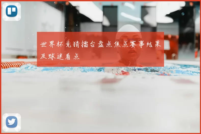 世界杯竞猜擂台盘点焦点赛事结果及球迷看点