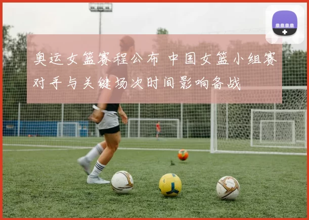 奥运女篮赛程公布 中国女篮小组赛对手与关键场次时间影响备战