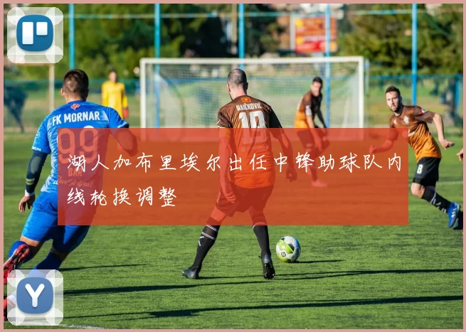 湖人加布里埃尔出任中锋助球队内线轮换调整
