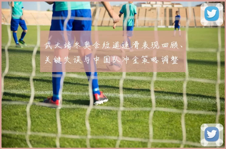 武大靖冬奥会短道速滑表现回顾、关键失误与中国队冲金策略调整