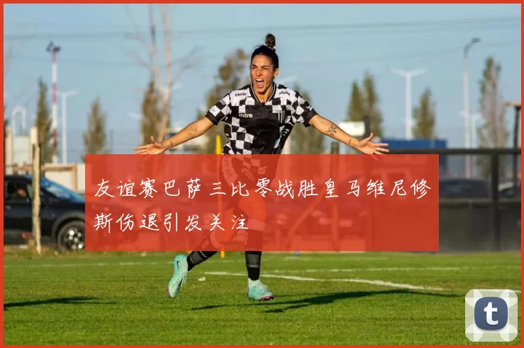 友谊赛巴萨三比零战胜皇马维尼修斯伤退引发关注