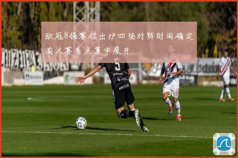 欧冠8强赛程出炉四场对阵时间确定淘汰赛看点集中展开