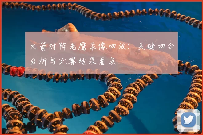 火箭对阵老鹰录像回放:关键回合分析与比赛结果看点