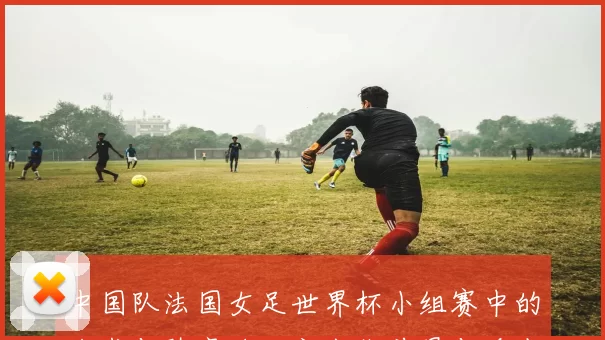 中国队法国女足世界杯小组赛中的战术与阵容将决定出线前景与看点