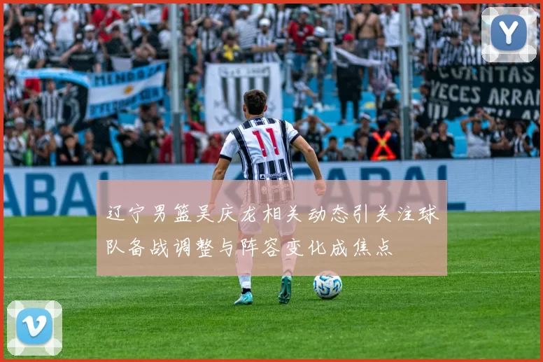 辽宁男篮吴庆龙相关动态引关注球队备战调整与阵容变化成焦点
