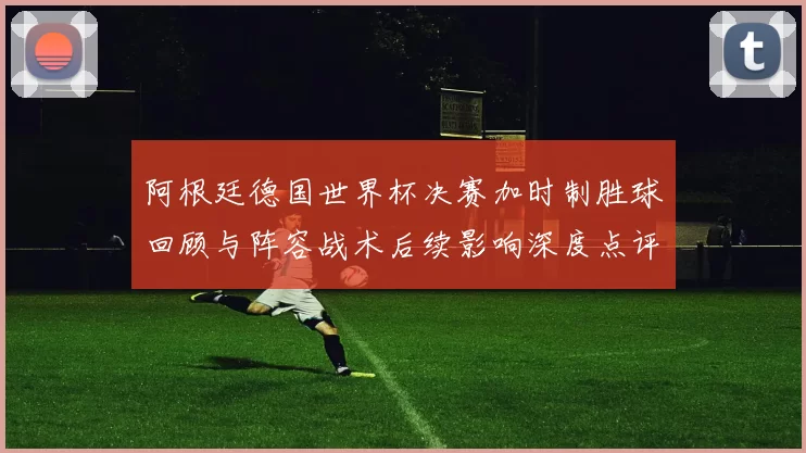 阿根廷德国世界杯决赛加时制胜球回顾与阵容战术后续影响深度点评