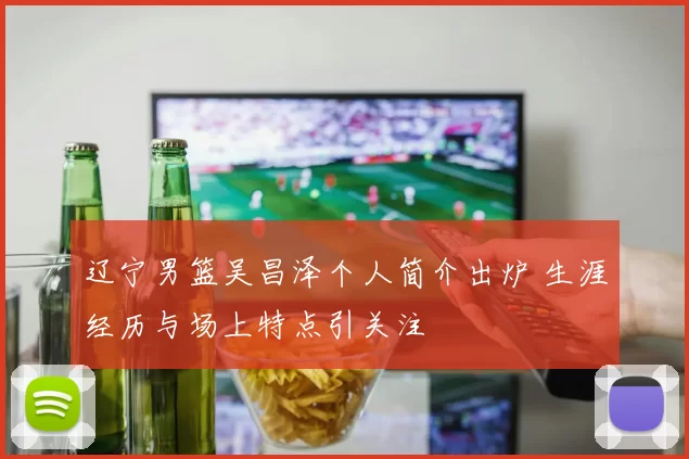 辽宁男篮吴昌泽个人简介出炉 生涯经历与场上特点引关注