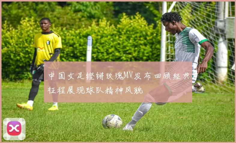 中国女足铿锵玫瑰MV发布回顾经典征程展现球队精神风貌