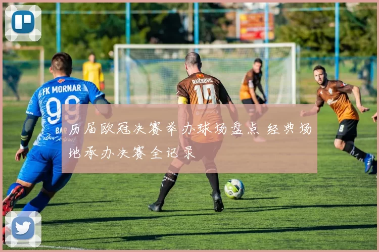 历届欧冠决赛举办球场盘点 经典场地承办决赛全记录
