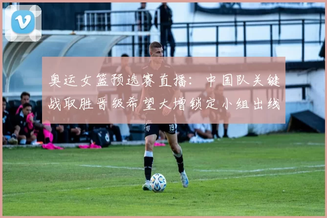 奥运女篮预选赛直播：中国队关键战取胜晋级希望大增锁定小组出线主动权