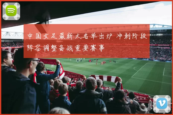 中国女足最新大名单出炉 冲刺阶段阵容调整备战重要赛事