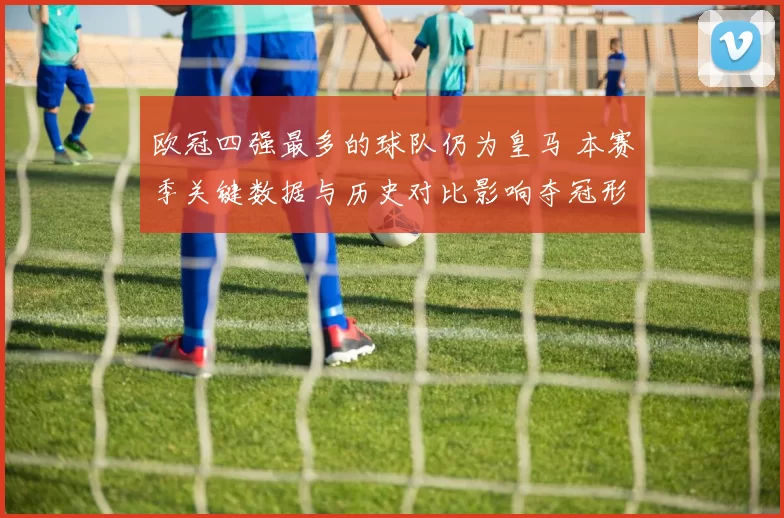 欧冠四强最多的球队仍为皇马 本赛季关键数据与历史对比影响夺冠形势