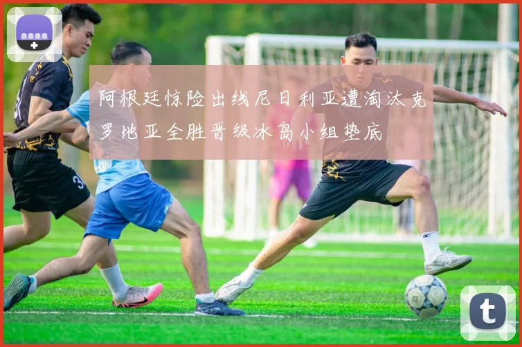 阿根廷惊险出线尼日利亚遭淘汰克罗地亚全胜晋级冰岛小组垫底