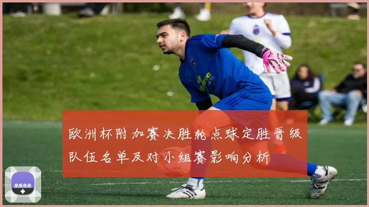 欧洲杯附加赛决胜轮点球定胜晋级队伍名单及对小组赛影响分析