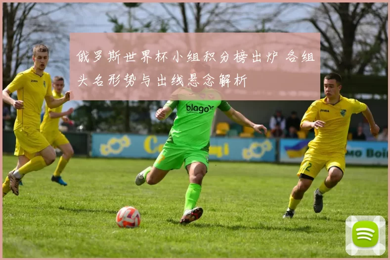 俄罗斯世界杯小组积分榜出炉 各组头名形势与出线悬念解析