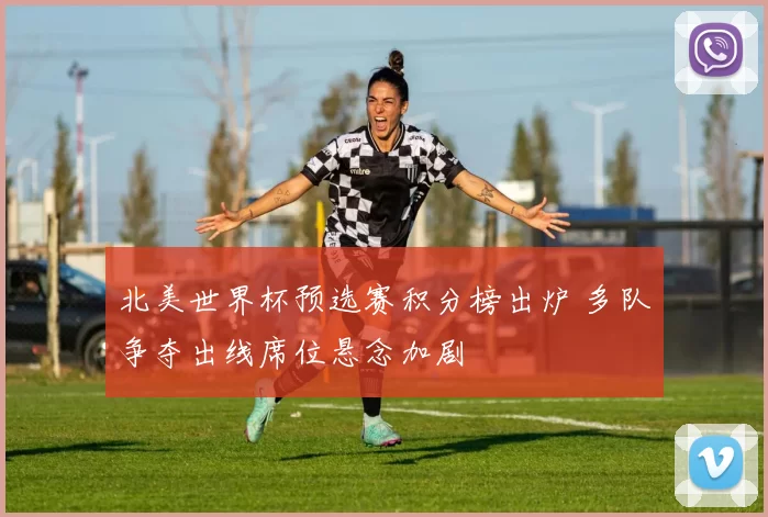 北美世界杯预选赛积分榜出炉 多队争夺出线席位悬念加剧