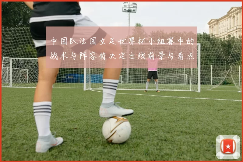 中国队法国女足世界杯小组赛中的战术与阵容将决定出线前景与看点