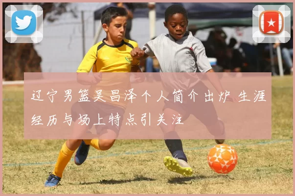 辽宁男篮吴昌泽个人简介出炉 生涯经历与场上特点引关注