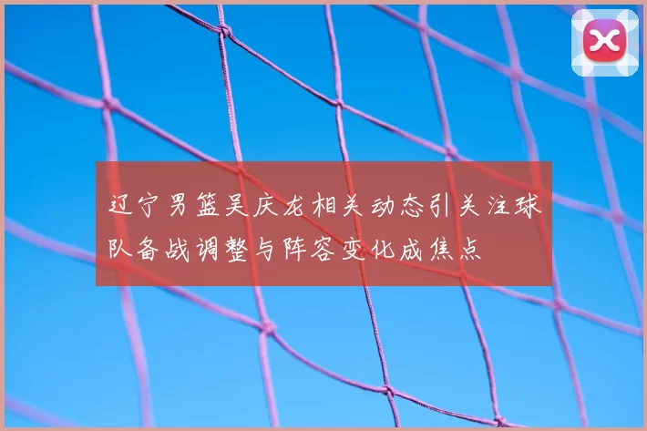 辽宁男篮吴庆龙相关动态引关注球队备战调整与阵容变化成焦点