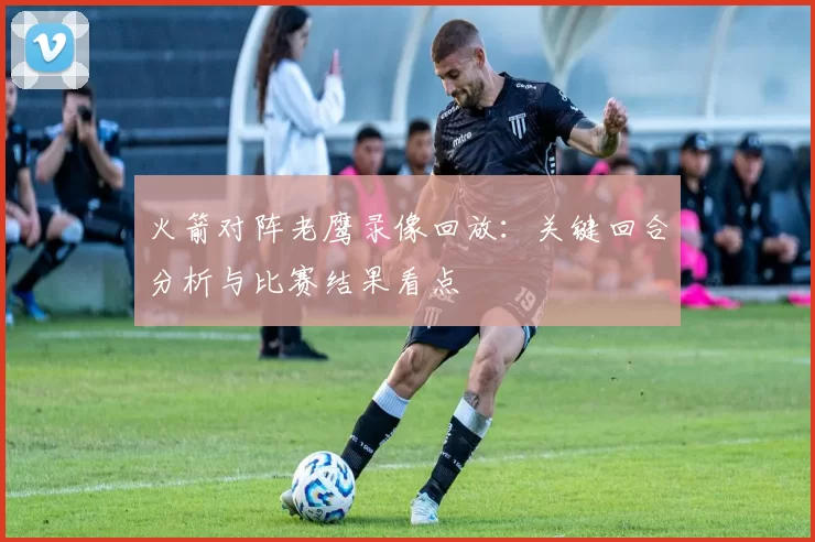 火箭对阵老鹰录像回放：关键回合分析与比赛结果看点